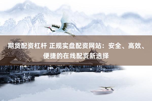 期货配资杠杆 正规实盘配资网站：安全、高效、便捷的在线配资新选择