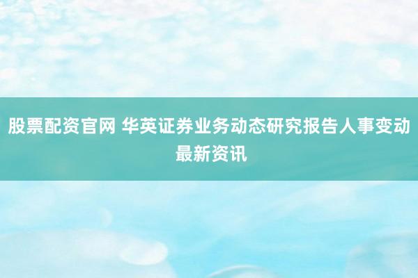 股票配资官网 华英证券业务动态研究报告人事变动 最新资讯