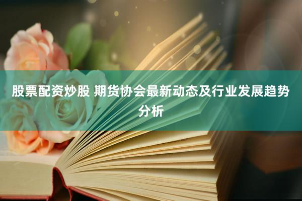 股票配资炒股 期货协会最新动态及行业发展趋势分析