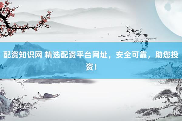 配资知识网 精选配资平台网址，安全可靠，助您投资！