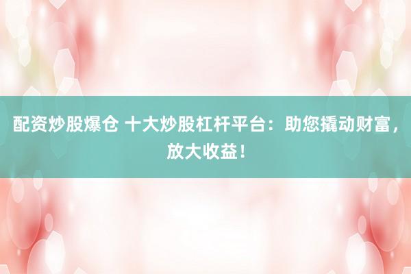 配资炒股爆仓 十大炒股杠杆平台：助您撬动财富，放大收益！