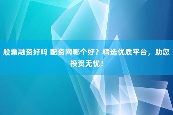 股票融资好吗 配资网哪个好？精选优质平台，助您投资无忧！
