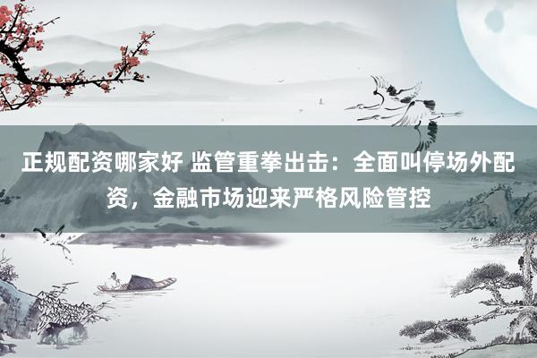 正规配资哪家好 监管重拳出击：全面叫停场外配资，金融市场迎来严格风险管控
