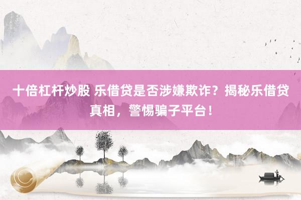 十倍杠杆炒股 乐借贷是否涉嫌欺诈？揭秘乐借贷真相，警惕骗子平台！