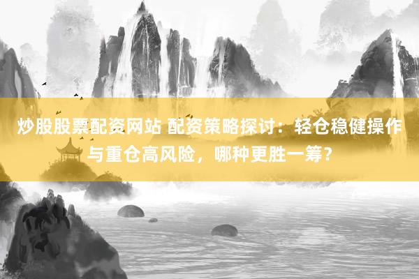 炒股股票配资网站 配资策略探讨：轻仓稳健操作与重仓高风险，哪种更胜一筹？