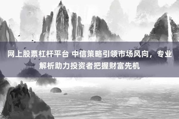 网上股票杠杆平台 中信策略引领市场风向，专业解析助力投资者把握财富先机