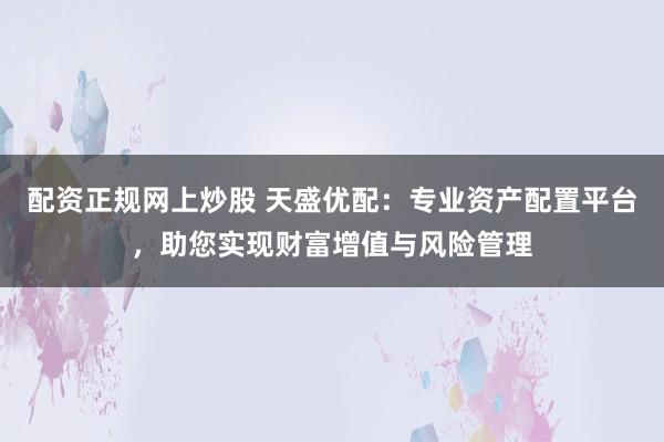 配资正规网上炒股 天盛优配：专业资产配置平台，助您实现财富增值与风险管理