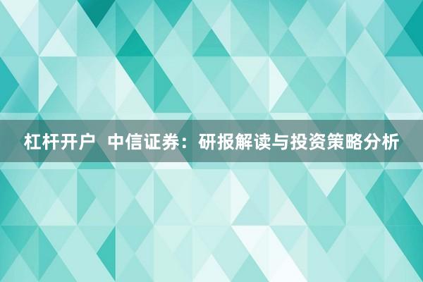 杠杆开户  中信证券：研报解读与投资策略分析