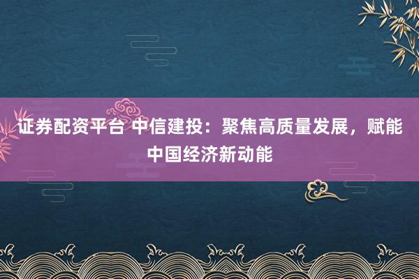 证券配资平台 中信建投：聚焦高质量发展，赋能中国经济新动能