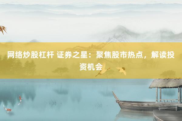 网络炒股杠杆 证券之星：聚焦股市热点，解读投资机会