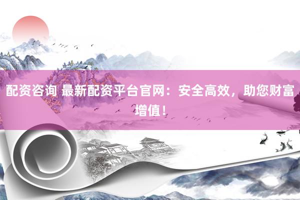配资咨询 最新配资平台官网：安全高效，助您财富增值！