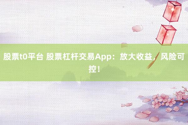 股票t0平台 股票杠杆交易App：放大收益，风险可控！