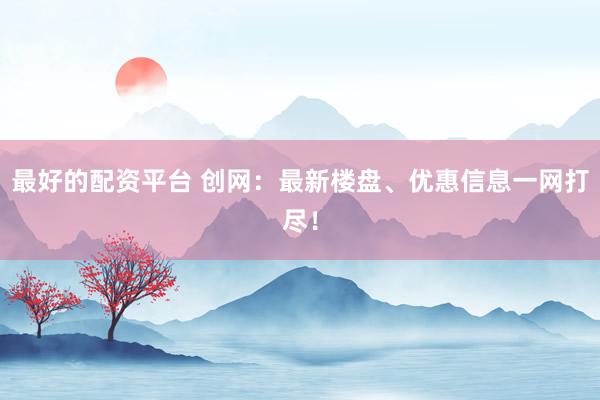 最好的配资平台 创网：最新楼盘、优惠信息一网打尽！