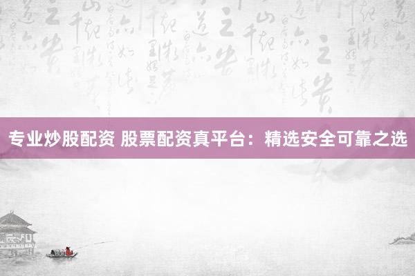 专业炒股配资 股票配资真平台：精选安全可靠之选