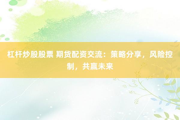 杠杆炒股股票 期货配资交流：策略分享，风险控制，共赢未来