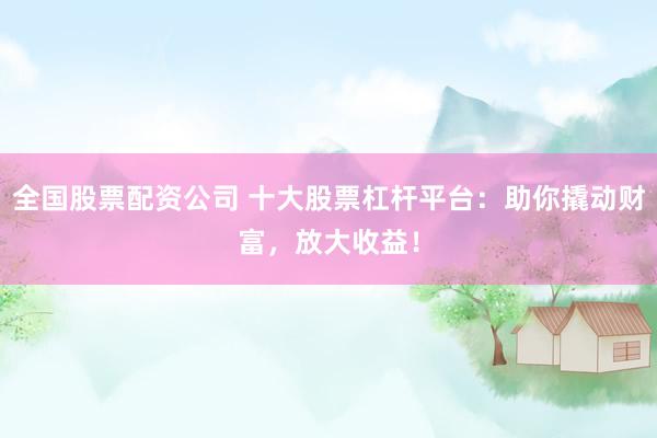 全国股票配资公司 十大股票杠杆平台：助你撬动财富，放大收益！