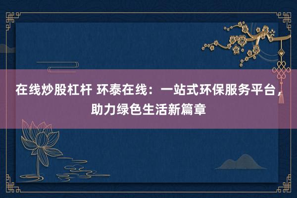 在线炒股杠杆 环泰在线：一站式环保服务平台，助力绿色生活新篇章