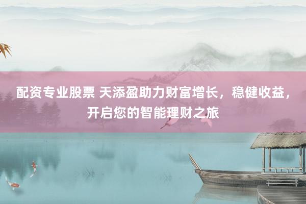 配资专业股票 天添盈助力财富增长，稳健收益，开启您的智能理财之旅