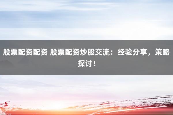 股票配资配资 股票配资炒股交流：经验分享，策略探讨！
