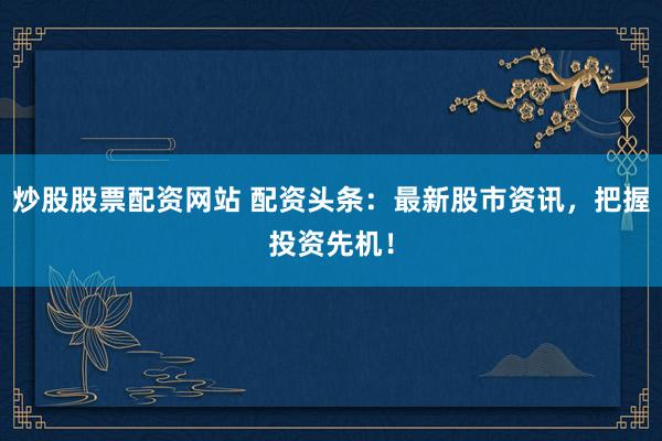 炒股股票配资网站 配资头条：最新股市资讯，把握投资先机！