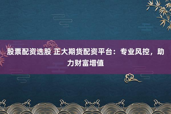 股票配资选股 正大期货配资平台：专业风控，助力财富增值