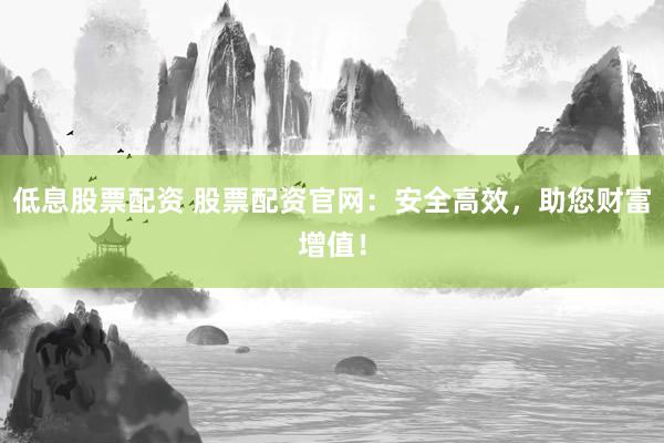 低息股票配资 股票配资官网：安全高效，助您财富增值！