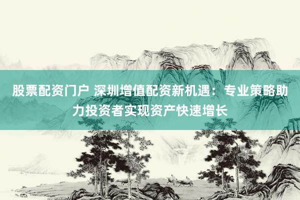 股票配资门户 深圳增值配资新机遇：专业策略助力投资者实现资产快速增长