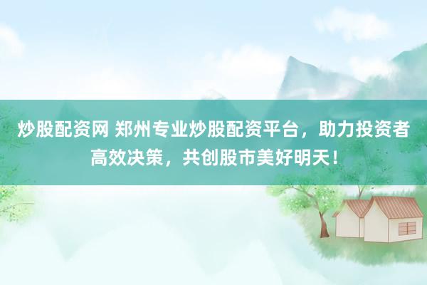 炒股配资网 郑州专业炒股配资平台，助力投资者高效决策，共创股市美好明天！