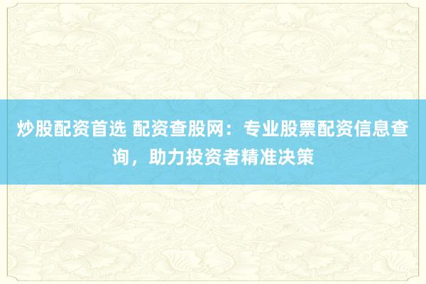 炒股配资首选 配资查股网：专业股票配资信息查询，助力投资者精准决策
