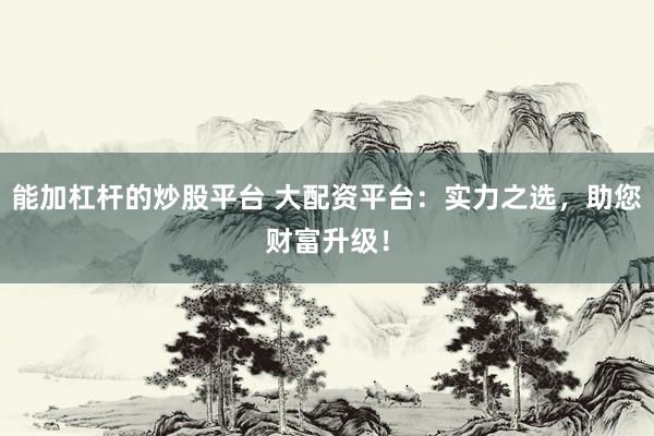 能加杠杆的炒股平台 大配资平台：实力之选，助您财富升级！