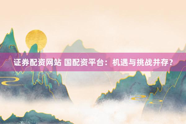 证券配资网站 国配资平台：机遇与挑战并存？