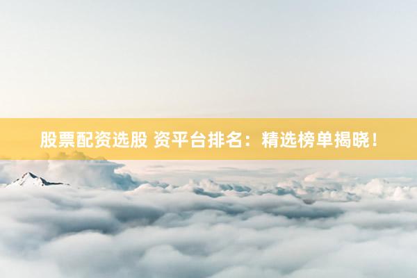 股票配资选股 资平台排名：精选榜单揭晓！