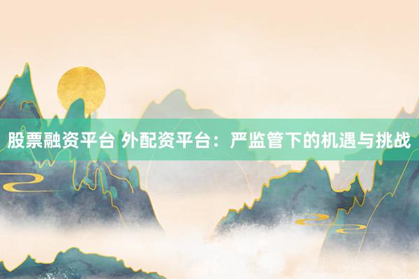 股票融资平台 外配资平台：严监管下的机遇与挑战