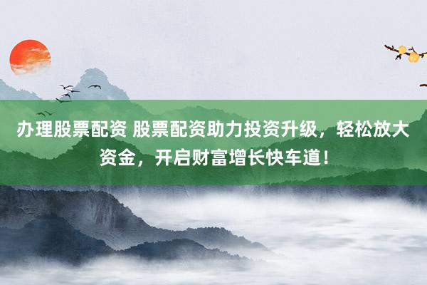 办理股票配资 股票配资助力投资升级，轻松放大资金，开启财富增长快车道！