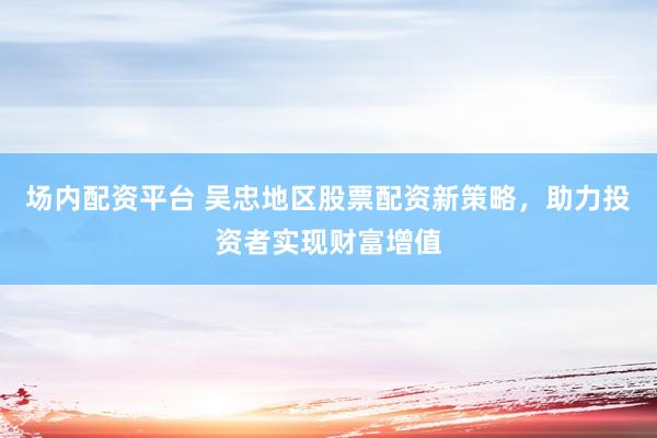 场内配资平台 吴忠地区股票配资新策略，助力投资者实现财富增值