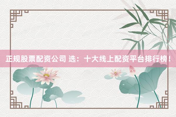 正规股票配资公司 选：十大线上配资平台排行榜！