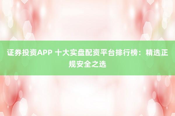 证券投资APP 十大实盘配资平台排行榜：精选正规安全之选