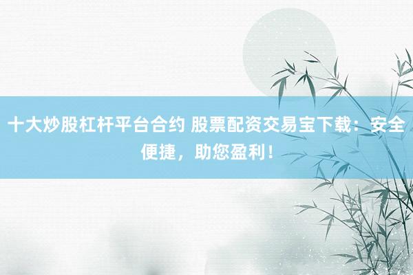 十大炒股杠杆平台合约 股票配资交易宝下载：安全便捷，助您盈利！