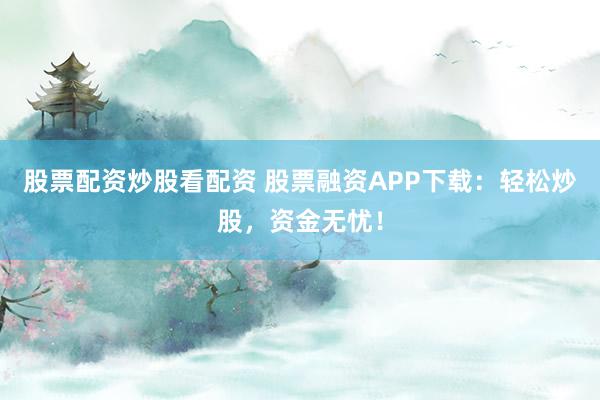 股票配资炒股看配资 股票融资APP下载：轻松炒股，资金无忧！