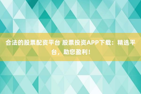 合法的股票配资平台 股票投资APP下载：精选平台，助您盈利！