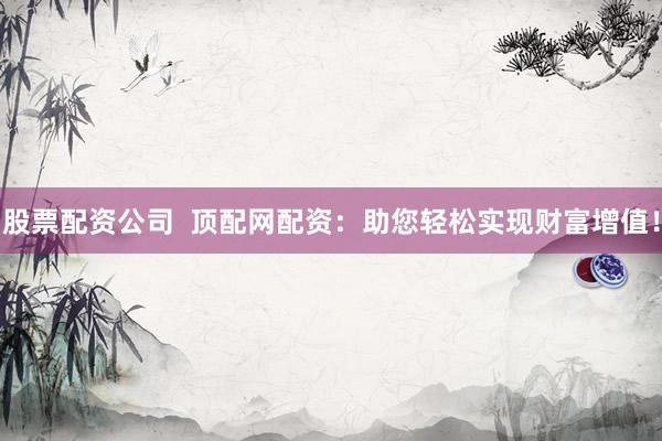 股票配资公司  顶配网配资：助您轻松实现财富增值！