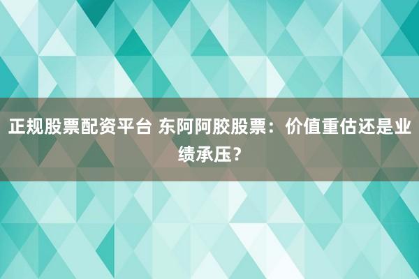 正规股票配资平台 东阿阿胶股票：价值重估还是业绩承压？