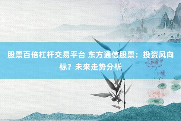 股票百倍杠杆交易平台 东方通信股票：投资风向标？未来走势分析