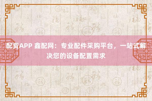 配资APP 鑫配网：专业配件采购平台，一站式解决您的设备配置需求
