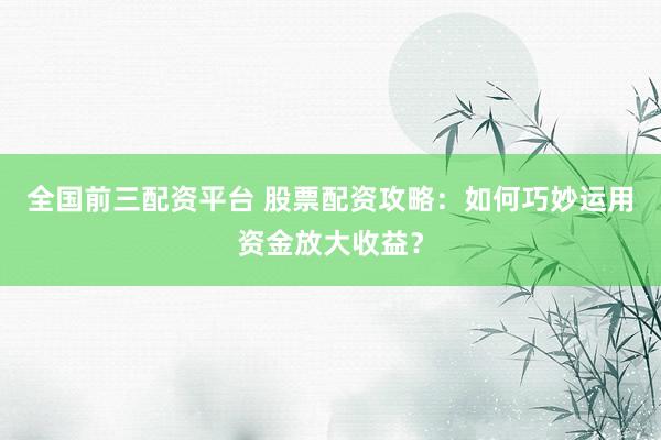全国前三配资平台 股票配资攻略：如何巧妙运用资金放大收益？