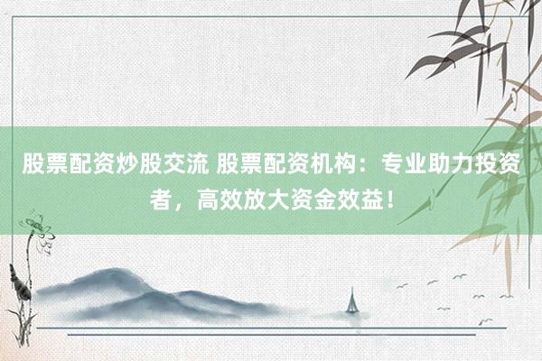 股票配资炒股交流 股票配资机构：专业助力投资者，高效放大资金效益！