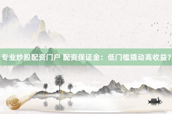 专业炒股配资门户 配资保证金：低门槛撬动高收益？