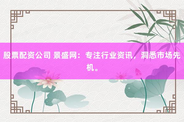 股票配资公司 景盛网：专注行业资讯，洞悉市场先机。