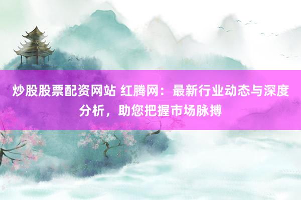 炒股股票配资网站 红腾网：最新行业动态与深度分析，助您把握市场脉搏