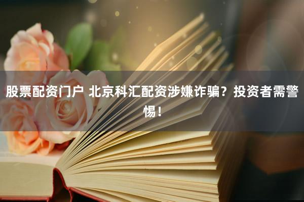 股票配资门户 北京科汇配资涉嫌诈骗？投资者需警惕！